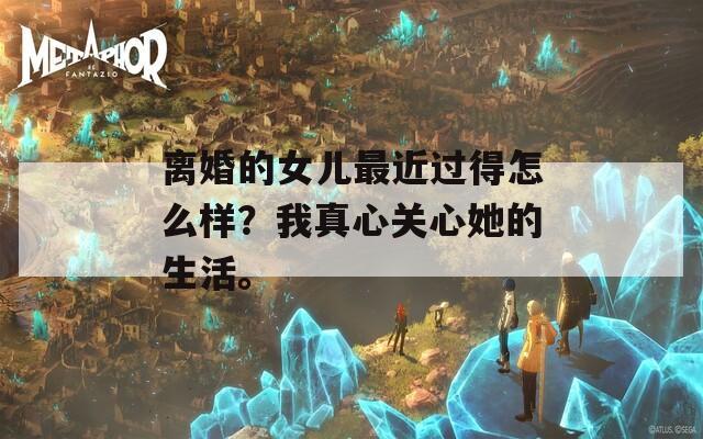 离婚的女儿最近过得怎么样？我真心关心她的生活。