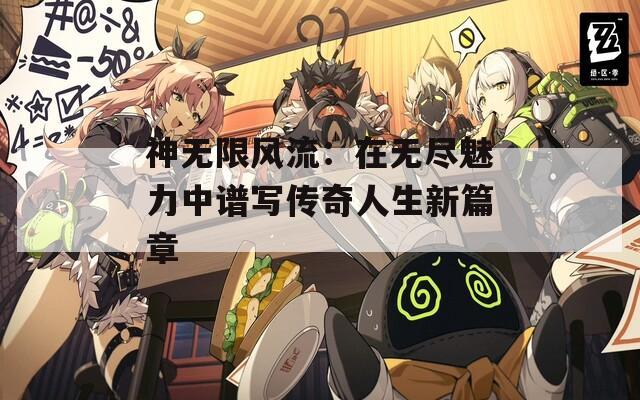 神无限风流：在无尽魅力中谱写传奇人生新篇章  第1张
