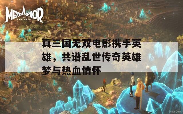真三国无双电影携手英雄，共谱乱世传奇英雄梦与热血情怀