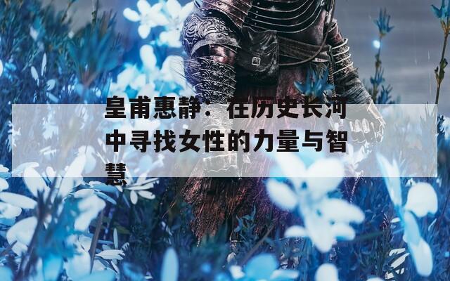 皇甫惠静：在历史长河中寻找女性的力量与智慧