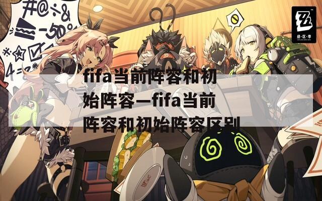 fifa当前阵容和初始阵容—fifa当前阵容和初始阵容区别