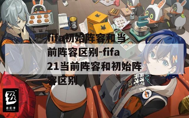 fifa初始阵容和当前阵容区别-fifa21当前阵容和初始阵容区别