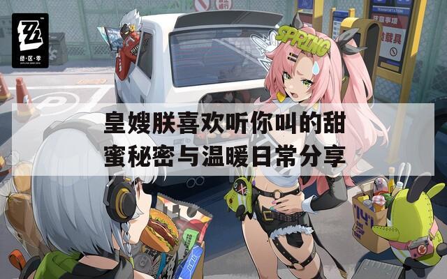 皇嫂朕喜欢听你叫的甜蜜秘密与温暖日常分享