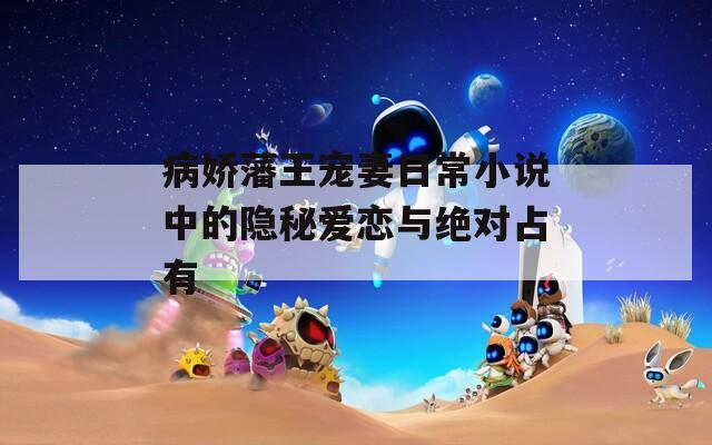 病娇藩王宠妻日常小说中的隐秘爱恋与绝对占有