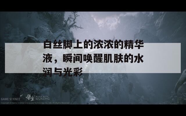 白丝脚上的浓浓的精华液，瞬间唤醒肌肤的水润与光彩