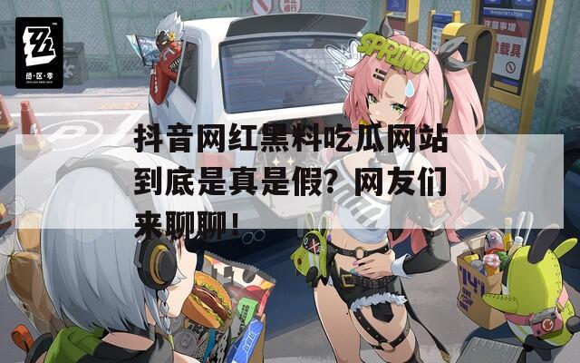 抖音网红黑料吃瓜网站到底是真是假？网友们来聊聊！