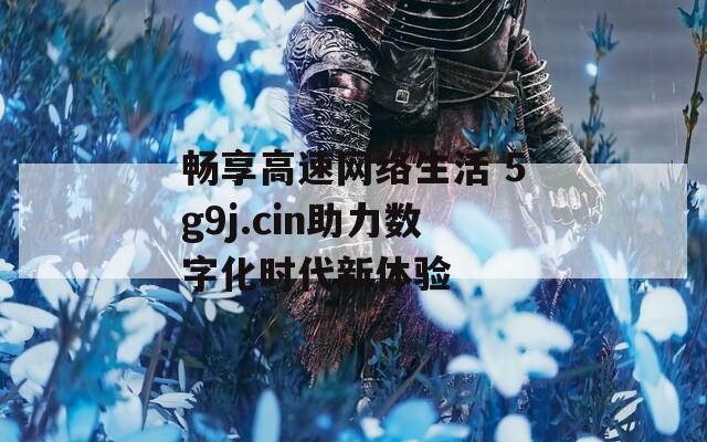 畅享高速网络生活 5g9j.cin助力数字化时代新体验  第1张