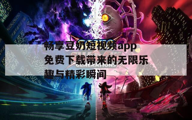 畅享豆奶短视频app免费下载带来的无限乐趣与精彩瞬间