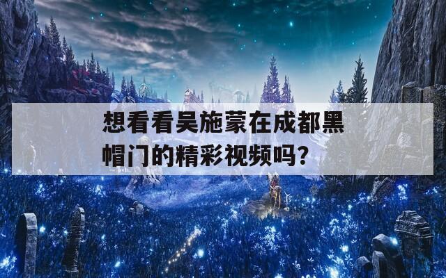 想看看吴施蒙在成都黑帽门的精彩视频吗？  第1张