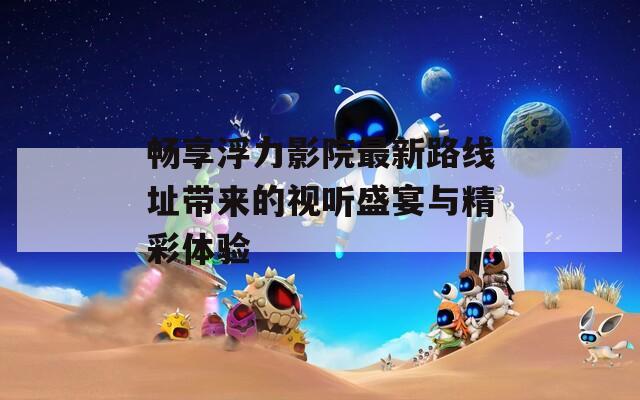 畅享浮力影院最新路线址带来的视听盛宴与精彩体验  第1张