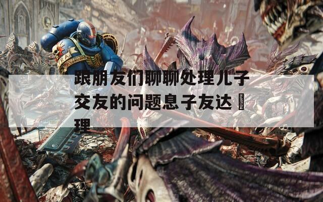 跟朋友们聊聊处理儿子交友的问题息子友达処理