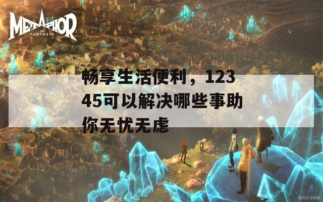 畅享生活便利，12345可以解决哪些事助你无忧无虑