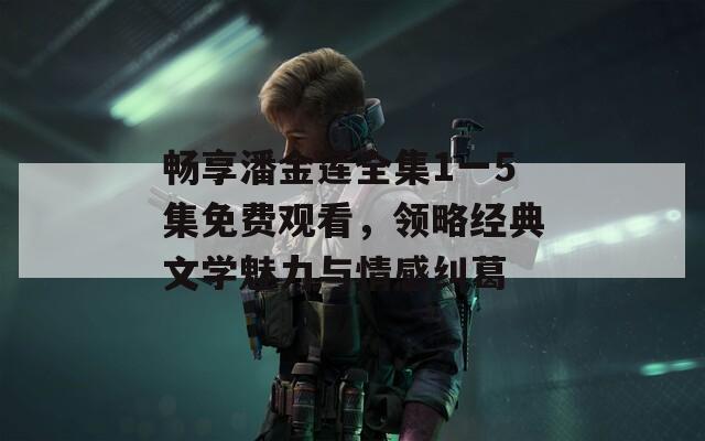 畅享潘金莲全集1一5集免费观看，领略经典文学魅力与情感纠葛  第1张
