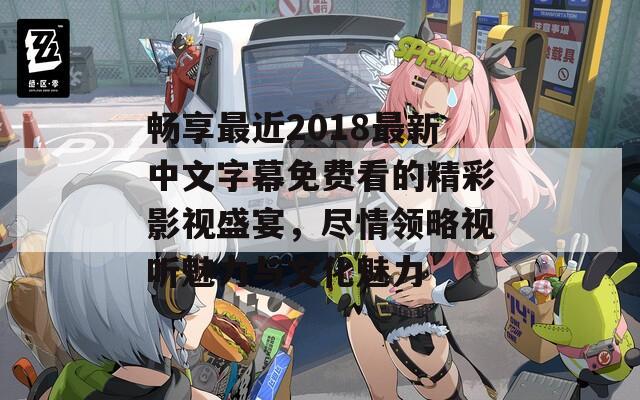 畅享最近2018最新中文字幕免费看的精彩影视盛宴，尽情领略视听魅力与文化魅力  第1张