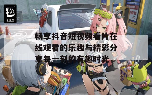 畅享抖音短视频看片在线观看的乐趣与精彩分享每一刻的有趣时光