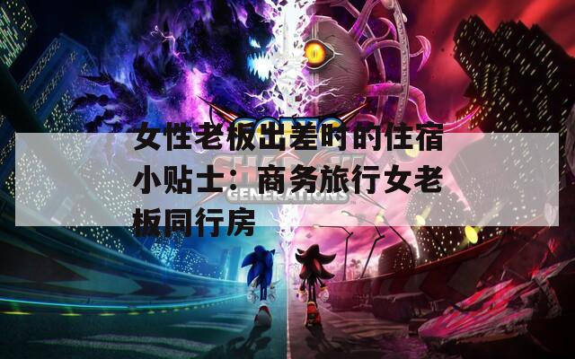 女性老板出差时的住宿小贴士：商务旅行女老板同行房