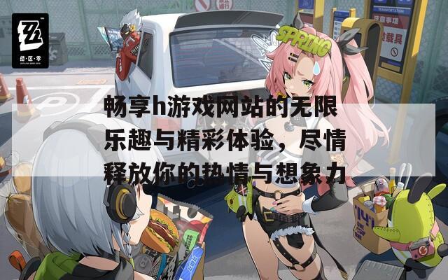 畅享h游戏网站的无限乐趣与精彩体验，尽情释放你的热情与想象力
