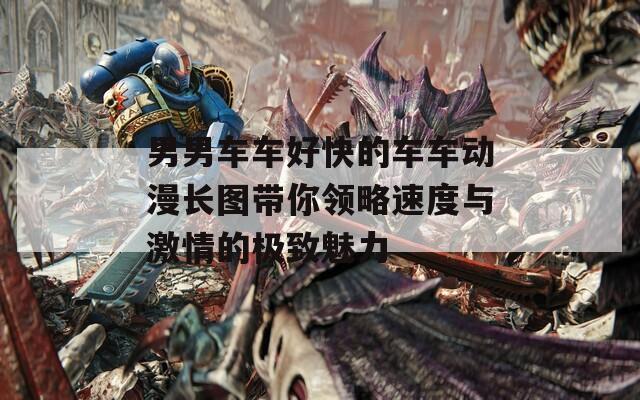 男男车车好快的车车动漫长图带你领略速度与激情的极致魅力