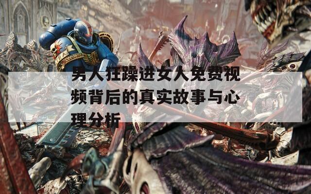 男人狂躁进女人免费视频背后的真实故事与心理分析  第1张