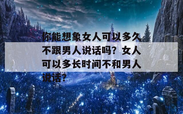 你能想象女人可以多久不跟男人说话吗？女人可以多长时间不和男人说话？