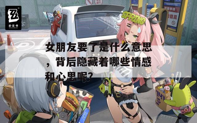女朋友要了是什么意思，背后隐藏着哪些情感和心思呢？