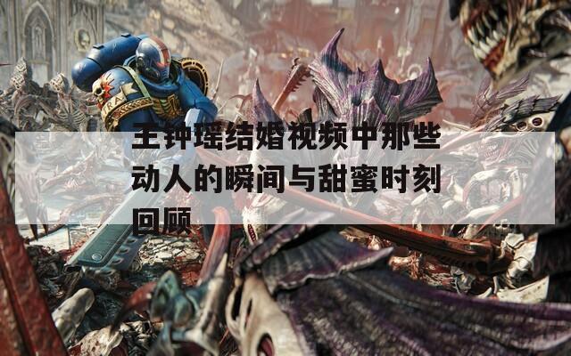 王钟瑶结婚视频中那些动人的瞬间与甜蜜时刻回顾
