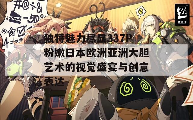 独特魅力尽显337P粉嫩日本欧洲亚洲大胆艺术的视觉盛宴与创意表达