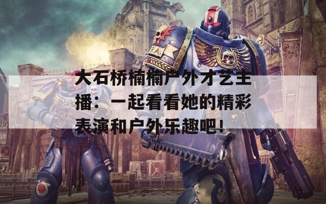 大石桥楠楠户外才艺主播：一起看看她的精彩表演和户外乐趣吧！  第1张