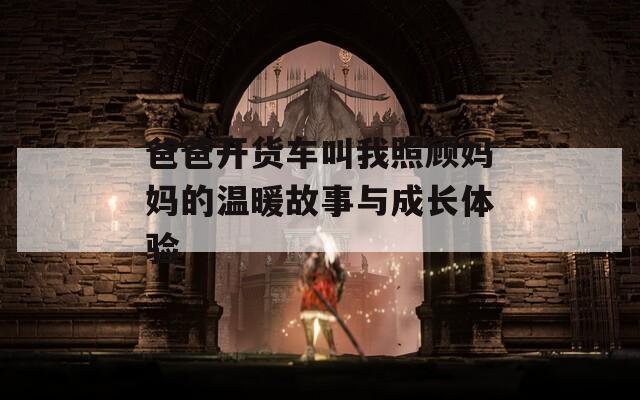 爸爸开货车叫我照顾妈妈的温暖故事与成长体验  第1张