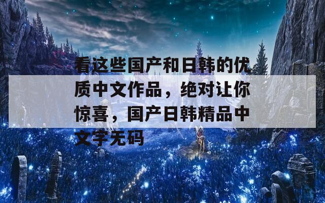 看这些国产和日韩的优质中文作品，绝对让你惊喜，国产日韩精品中文字无码  第1张