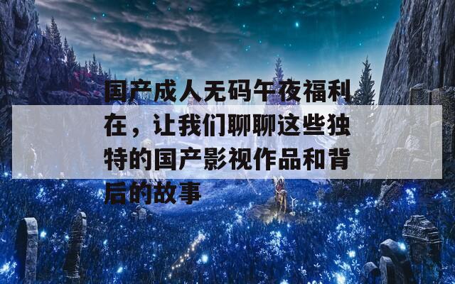 国产成人无码午夜福利在，让我们聊聊这些独特的国产影视作品和背后的故事
