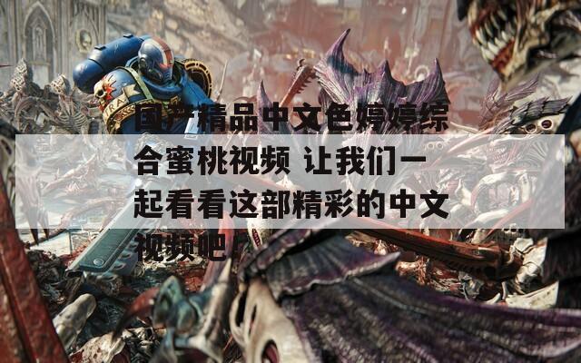 国产精品中文色婷婷综合蜜桃视频 让我们一起看看这部精彩的中文视频吧！