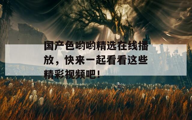 国产色哟哟精选在线播放，快来一起看看这些精彩视频吧！