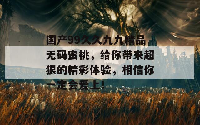 国产99久久九九精品无码蜜桃，给你带来超狠的精彩体验，相信你一定会爱上！