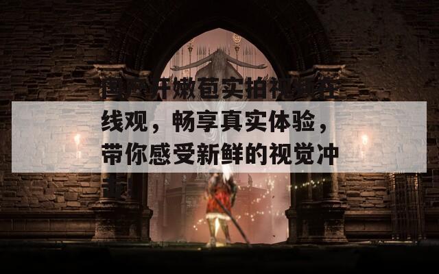 国产开嫩苞实拍视频在线观，畅享真实体验，带你感受新鲜的视觉冲击！  第1张