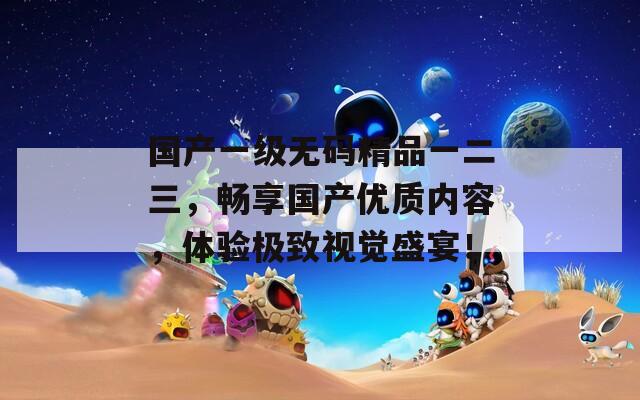 国产一级无码精品一二三，畅享国产优质内容，体验极致视觉盛宴！