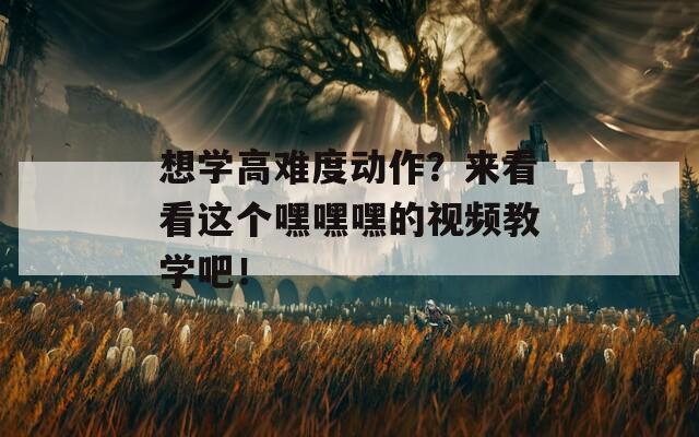 想学高难度动作？来看看这个嘿嘿嘿的视频教学吧！