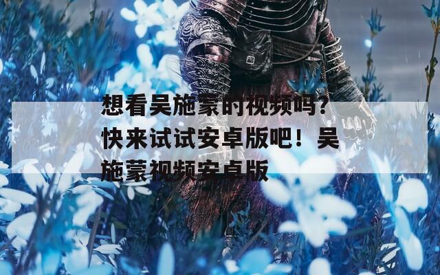 想看吴施蒙的视频吗？快来试试安卓版吧！吴施蒙视频安卓版