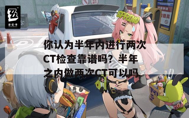 你认为半年内进行两次CT检查靠谱吗？半年之内做两次CT可以吗