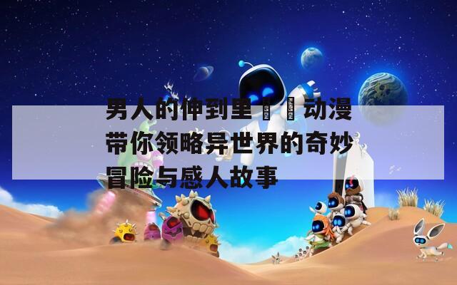 男人的伸到里擼擼动漫带你领略异世界的奇妙冒险与感人故事