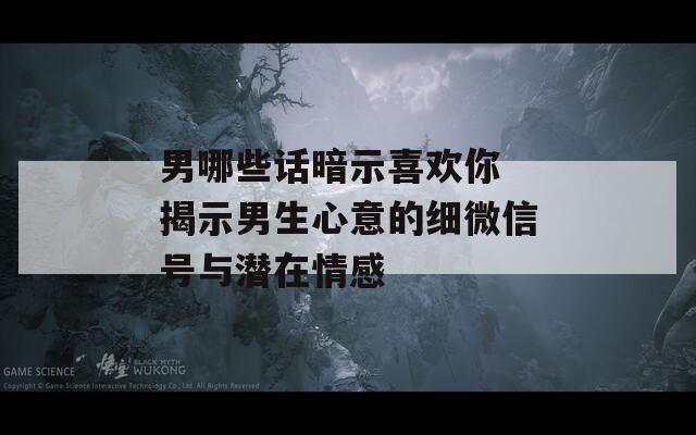 男哪些话暗示喜欢你 揭示男生心意的细微信号与潜在情感  第1张