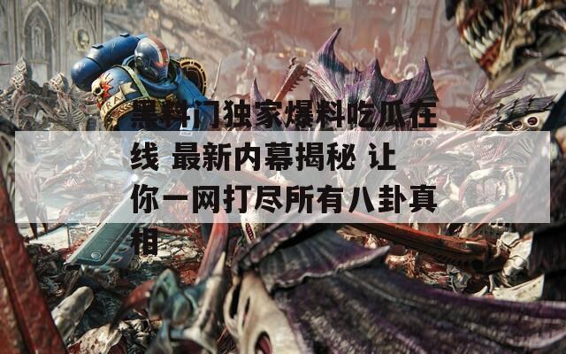 黑料门独家爆料吃瓜在线 最新内幕揭秘 让你一网打尽所有八卦真相