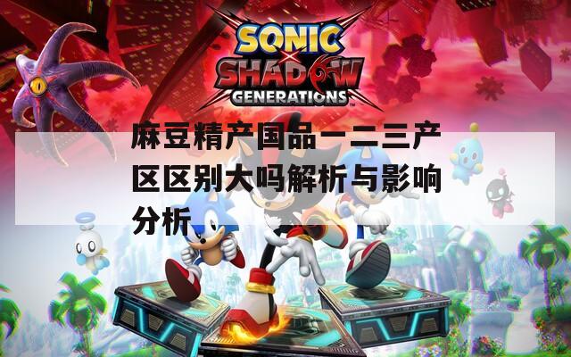 麻豆精产国品一二三产区区别大吗解析与影响分析  第1张