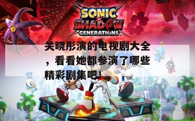 关晓彤演的电视剧大全，看看她都参演了哪些精彩剧集吧！