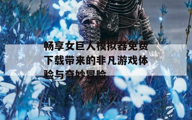 畅享女巨人模拟器免费下载带来的非凡游戏体验与奇妙冒险