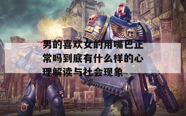 男的喜欢女的用嘴巴正常吗到底有什么样的心理解读与社会现象  第1张