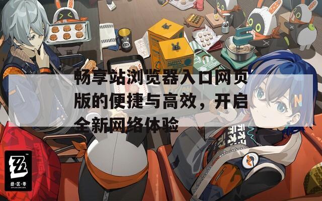 畅享站浏览器入口网页版的便捷与高效，开启全新网络体验
