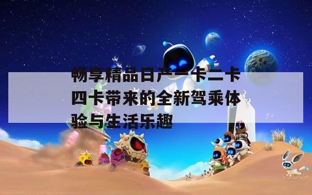 畅享精品日产一卡二卡四卡带来的全新驾乘体验与生活乐趣