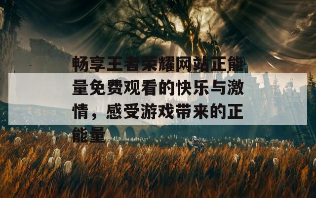 畅享王者荣耀网站正能量免费观看的快乐与激情，感受游戏带来的正能量