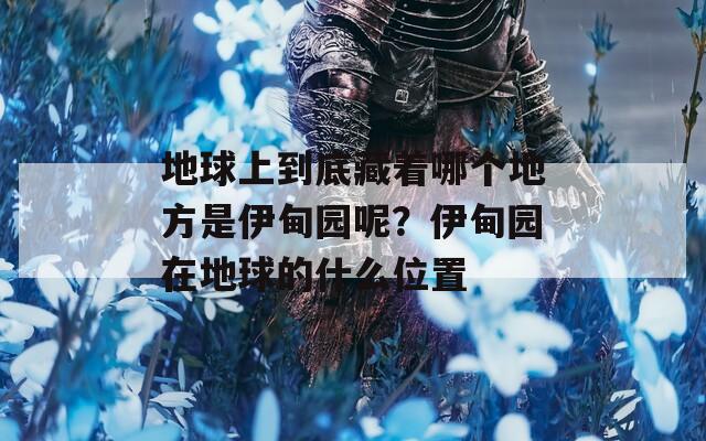 地球上到底藏着哪个地方是伊甸园呢？伊甸园在地球的什么位置